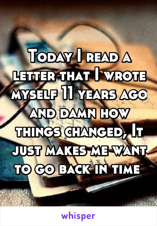 Today I read a letter that I wrote myself 11 years ago and damn how things changed, It just makes me want to go back in time 