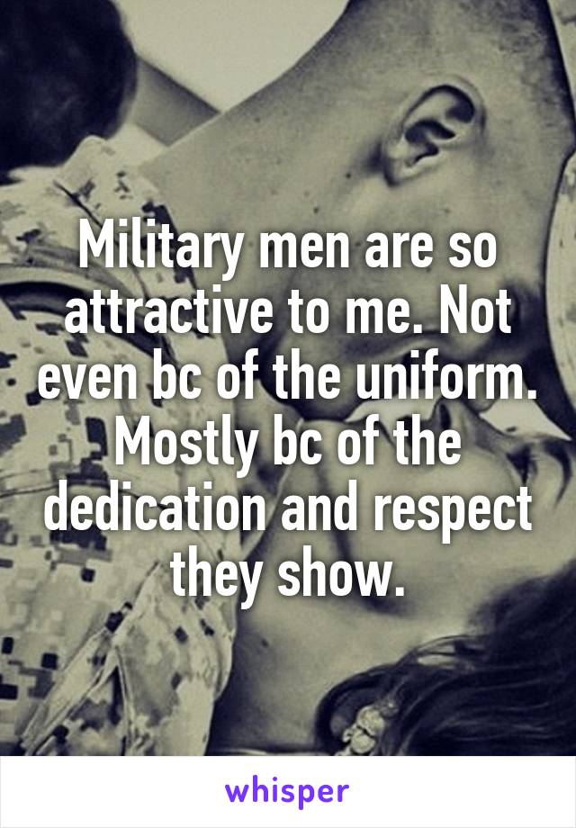 Military men are so attractive to me. Not even bc of the uniform. Mostly bc of the dedication and respect they show.