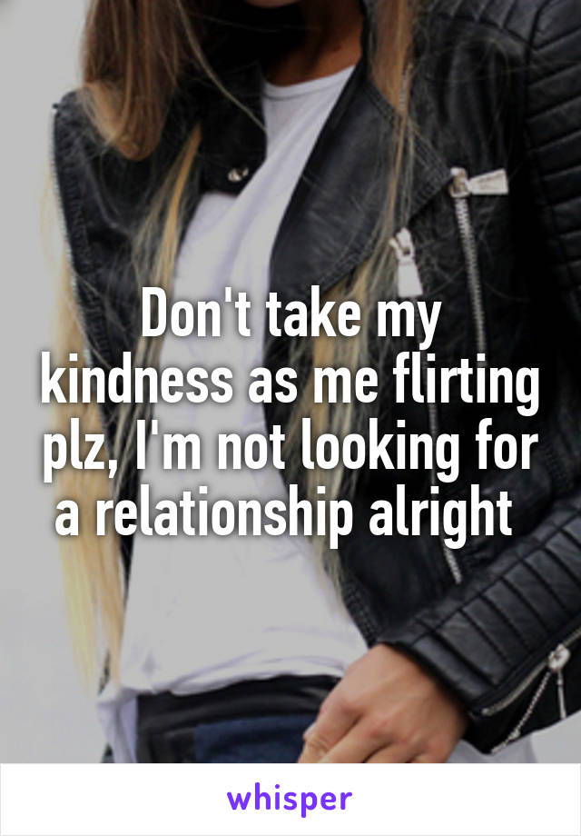 Don't take my kindness as me flirting plz, I'm not looking for a relationship alright 