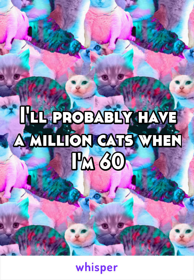 I'll probably have a million cats when I'm 60