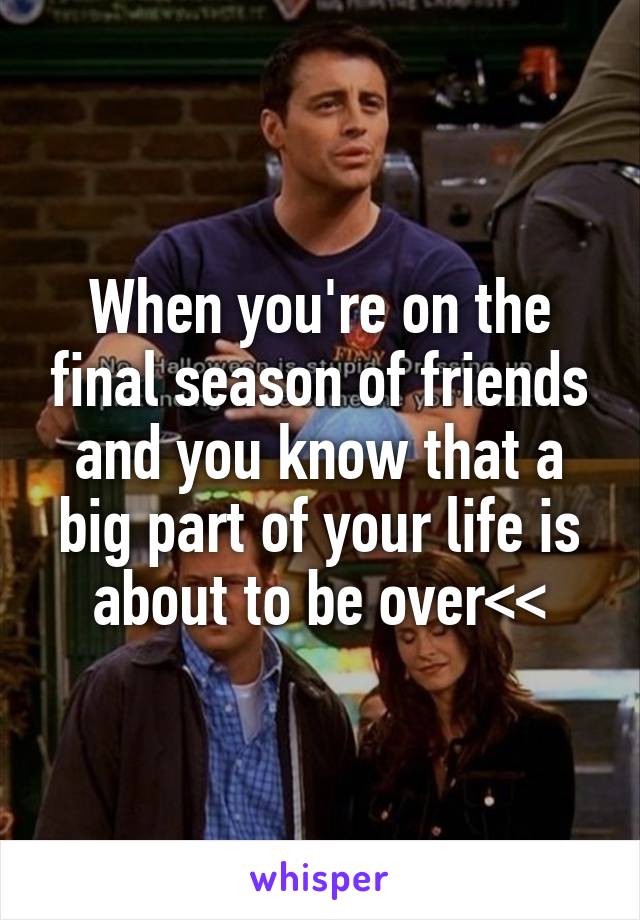 When you're on the final season of friends and you know that a big part of your life is about to be over<<