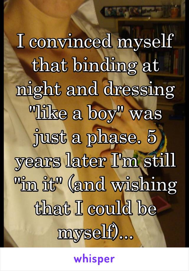 I convinced myself that binding at night and dressing "like a boy" was just a phase. 5 years later I'm still "in it" (and wishing that I could be myself)...