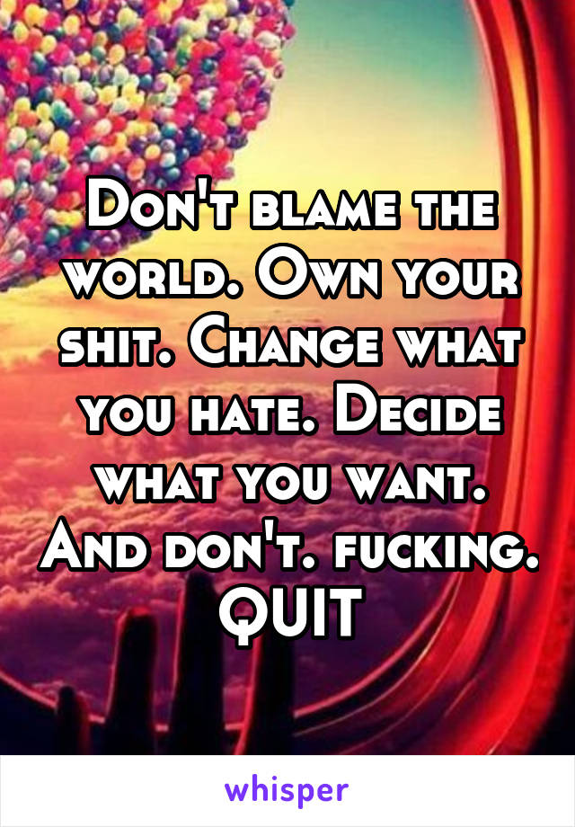 Don't blame the world. Own your shit. Change what you hate. Decide what you want. And don't. fucking. QUIT