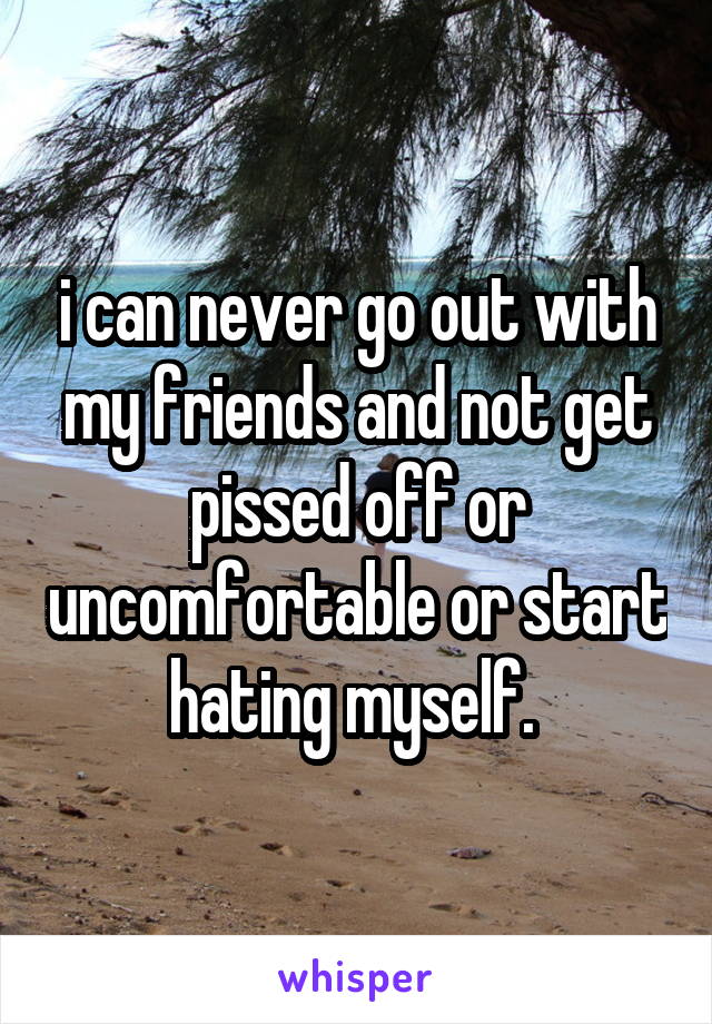 i can never go out with my friends and not get pissed off or uncomfortable or start hating myself. 