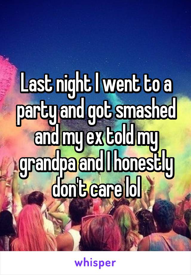 Last night I went to a party and got smashed and my ex told my grandpa and I honestly don't care lol