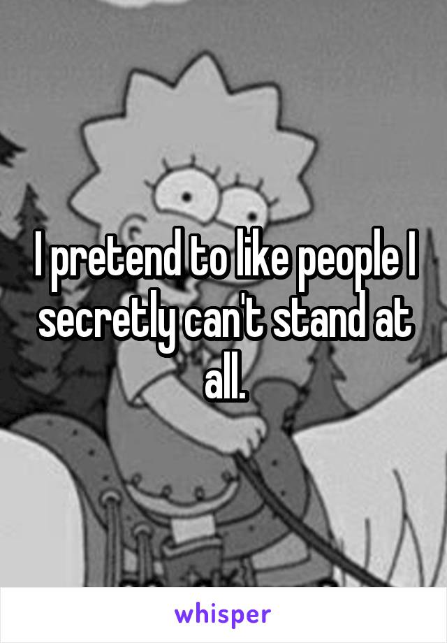 I pretend to like people I secretly can't stand at all.