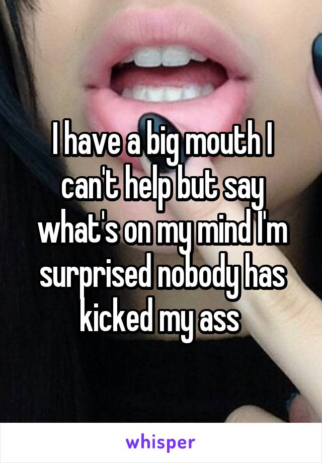 I have a big mouth I can't help but say what's on my mind I'm surprised nobody has kicked my ass 