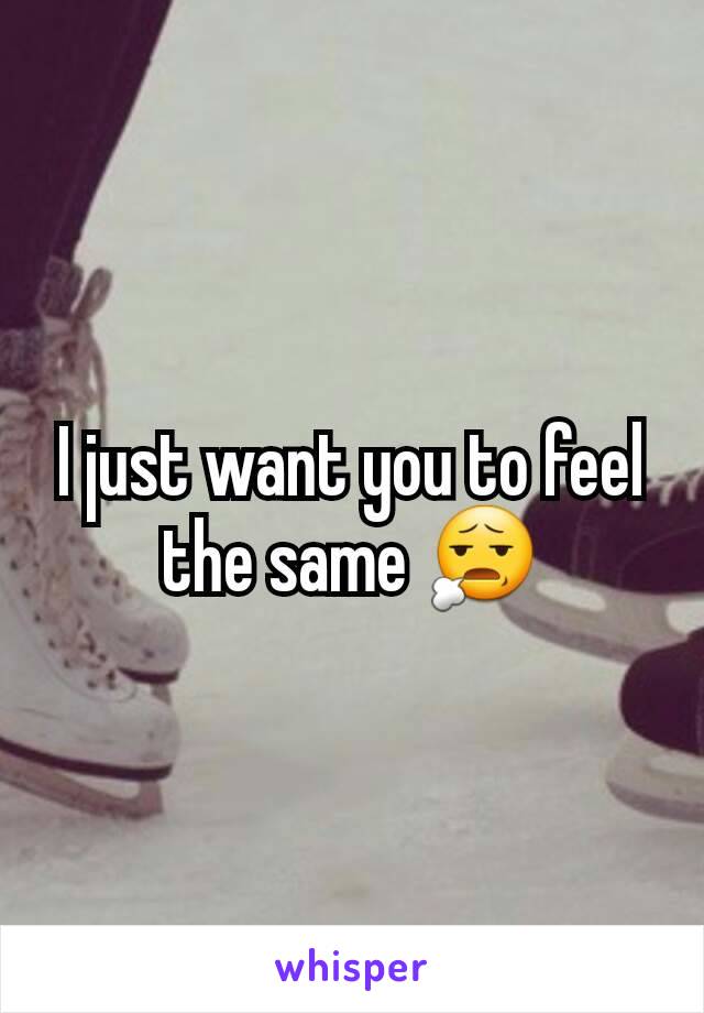 I just want you to feel the same 😧