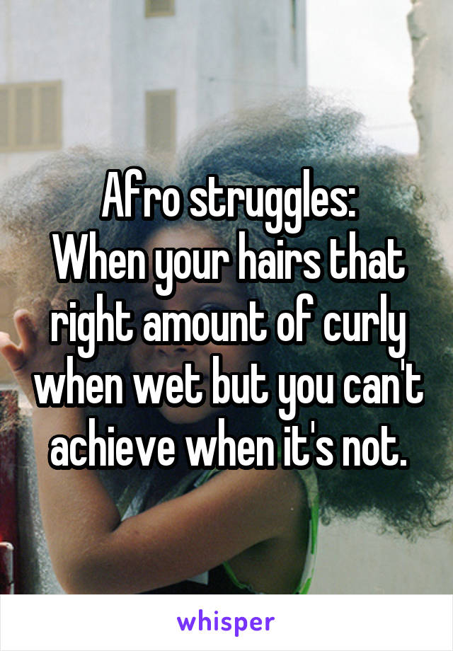 Afro struggles:
When your hairs that right amount of curly when wet but you can't achieve when it's not.