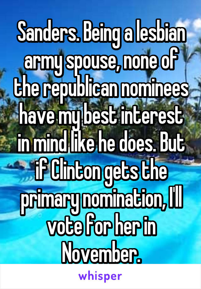 Sanders. Being a lesbian army spouse, none of the republican nominees have my best interest in mind like he does. But if Clinton gets the primary nomination, I'll vote for her in November.