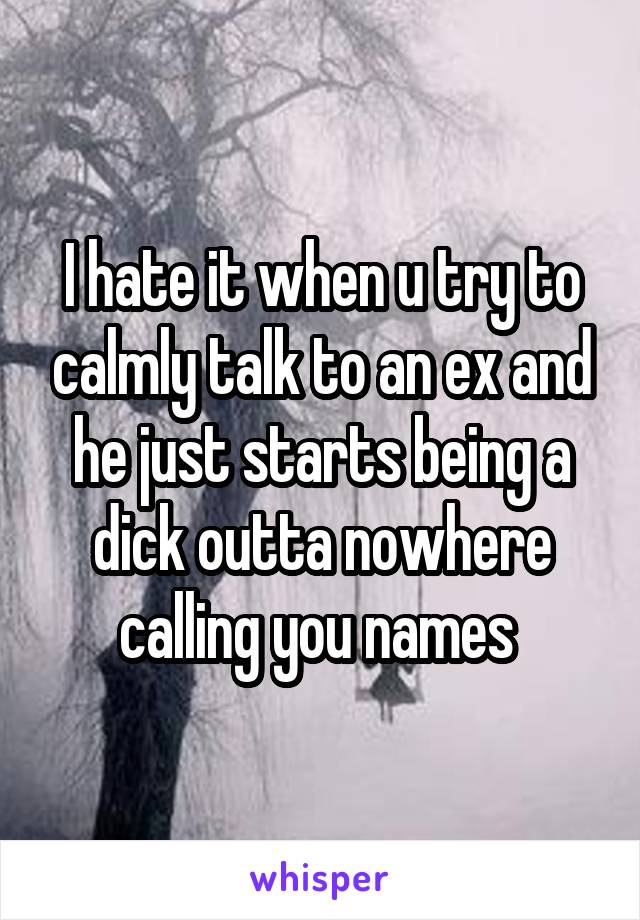 I hate it when u try to calmly talk to an ex and he just starts being a dick outta nowhere calling you names 