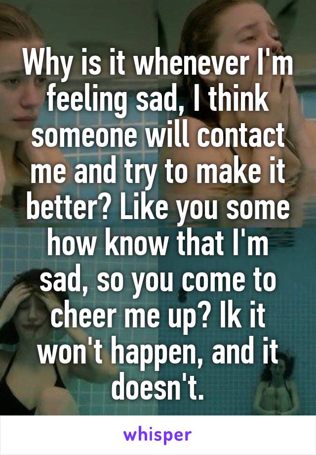 Why is it whenever I'm feeling sad, I think someone will contact me and try to make it better? Like you some how know that I'm sad, so you come to cheer me up? Ik it won't happen, and it doesn't.