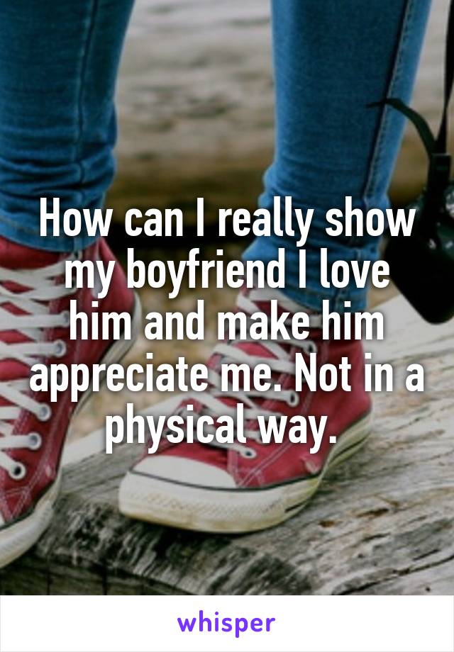 How can I really show my boyfriend I love him and make him appreciate me. Not in a physical way. 