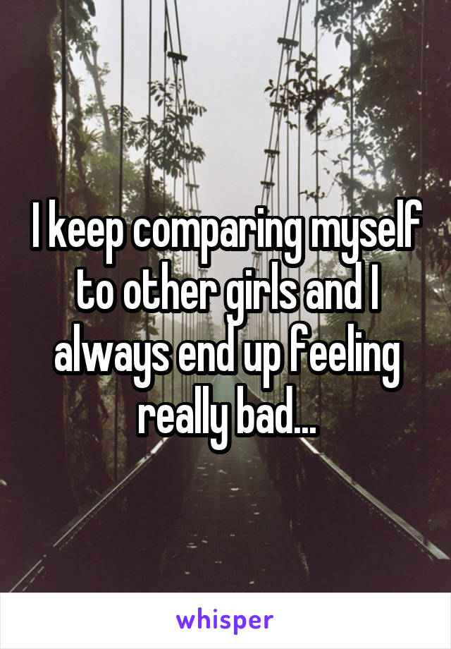 I keep comparing myself to other girls and I always end up feeling really bad...