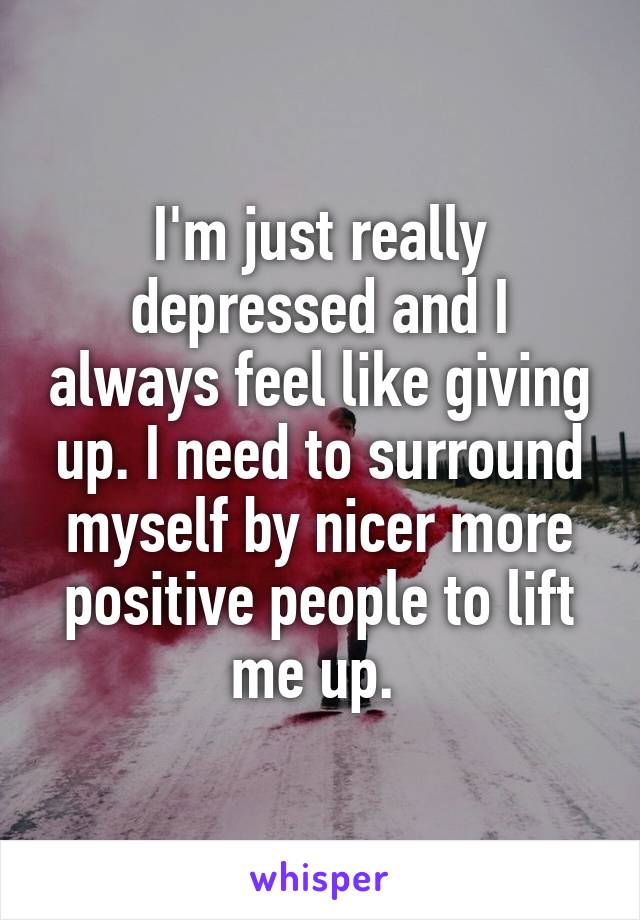 I'm just really depressed and I always feel like giving up. I need to surround myself by nicer more positive people to lift me up. 