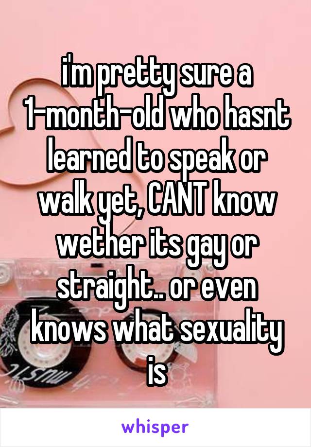 i'm pretty sure a 1-month-old who hasnt learned to speak or walk yet, CANT know wether its gay or straight.. or even knows what sexuality is