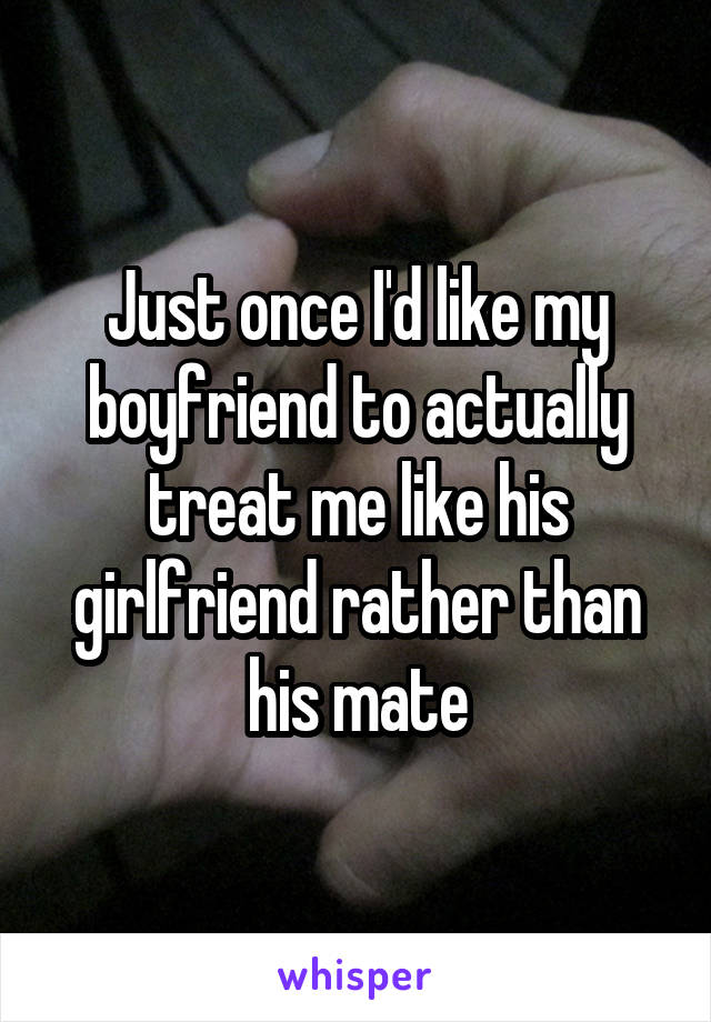 Just once I'd like my boyfriend to actually treat me like his girlfriend rather than his mate