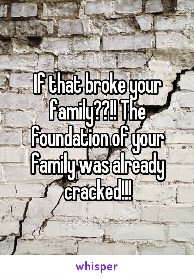 If that broke your family??!! The foundation of your family was already cracked!!!