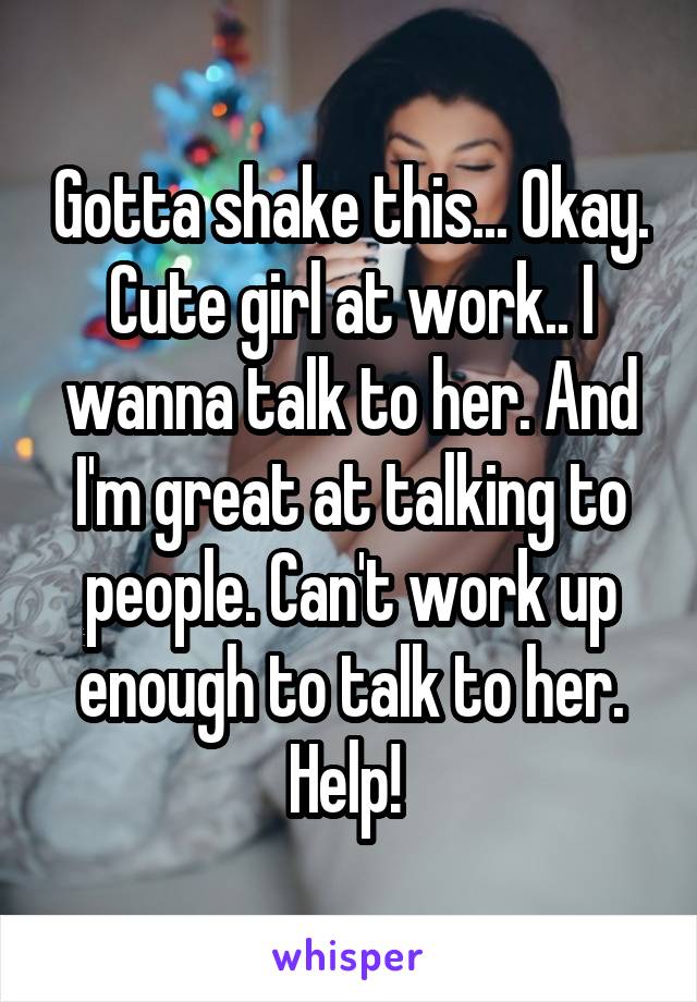 Gotta shake this... Okay. Cute girl at work.. I wanna talk to her. And I'm great at talking to people. Can't work up enough to talk to her. Help! 