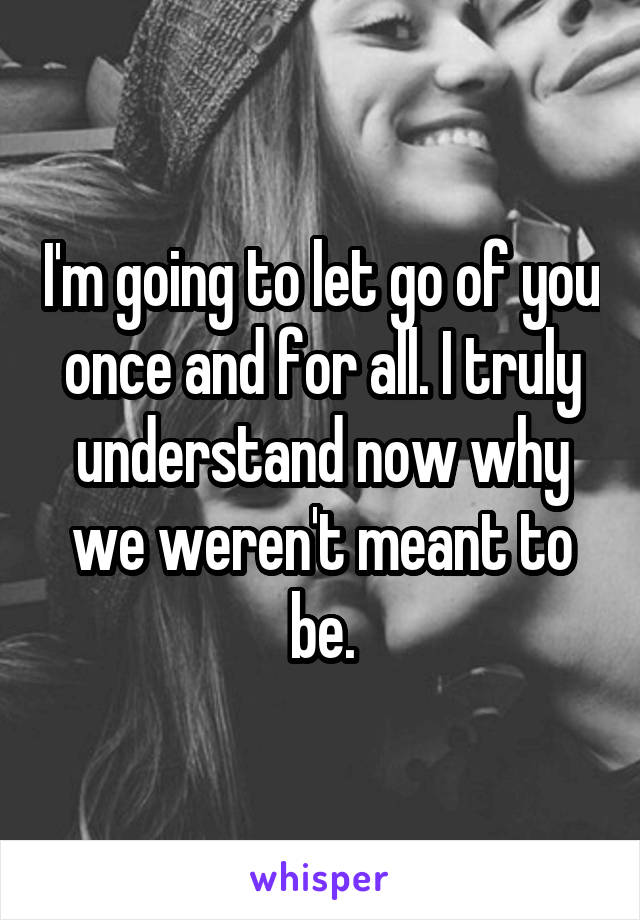 I'm going to let go of you once and for all. I truly understand now why we weren't meant to be.