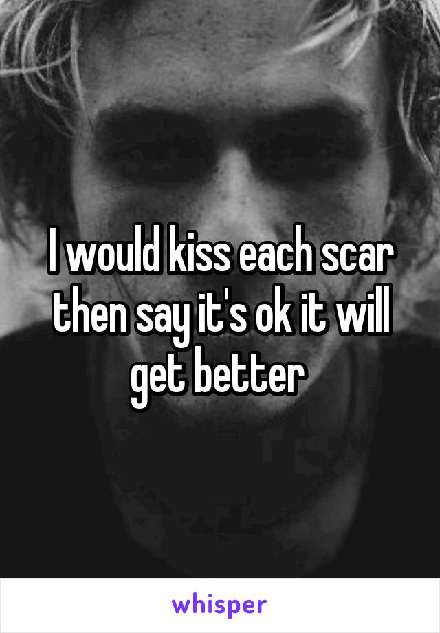 I would kiss each scar then say it's ok it will get better 