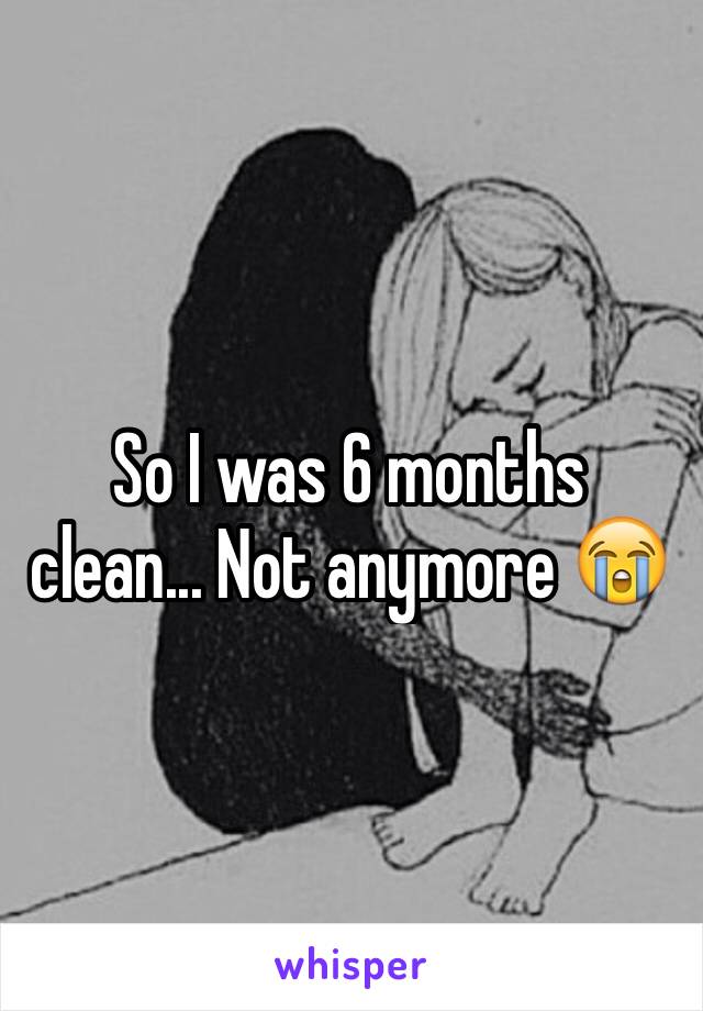 So I was 6 months clean... Not anymore 😭