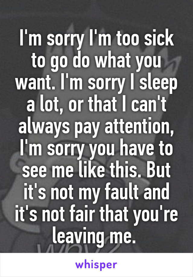 I'm sorry I'm too sick to go do what you want. I'm sorry I sleep a lot, or that I can't always pay attention, I'm sorry you have to see me like this. But it's not my fault and it's not fair that you're leaving me. 