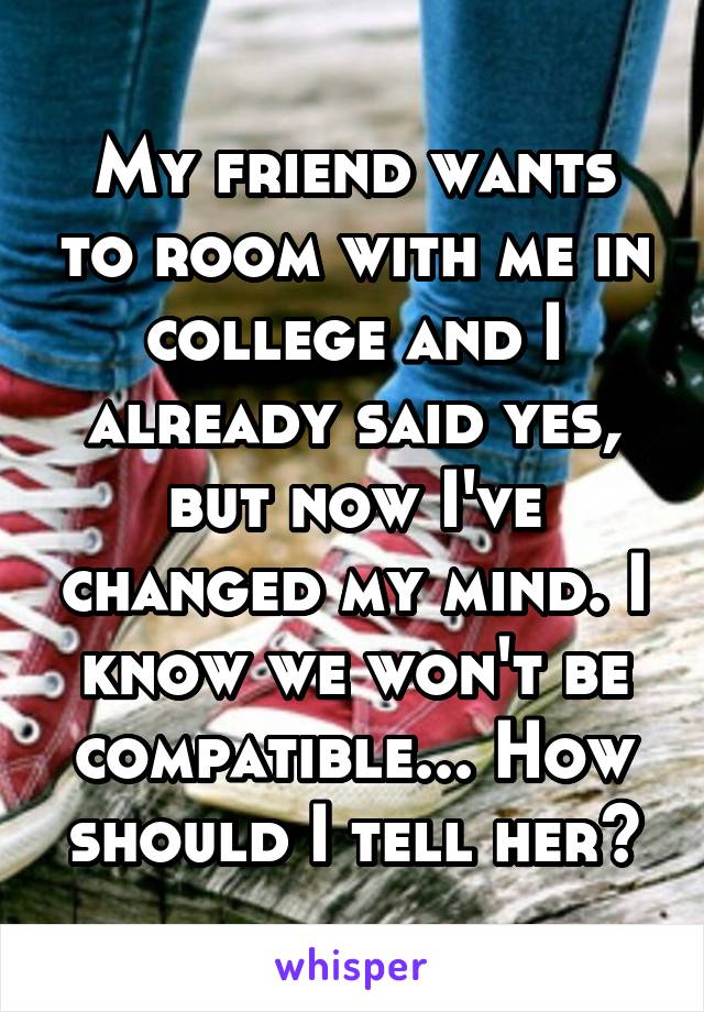 My friend wants to room with me in college and I already said yes, but now I've changed my mind. I know we won't be compatible... How should I tell her?