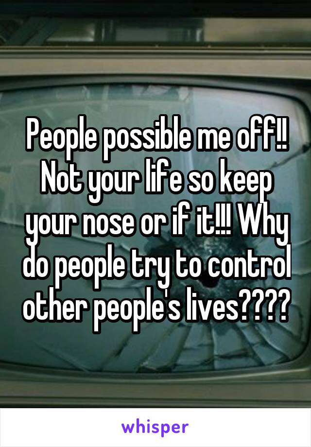 People possible me off!! Not your life so keep your nose or if it!!! Why do people try to control other people's lives????