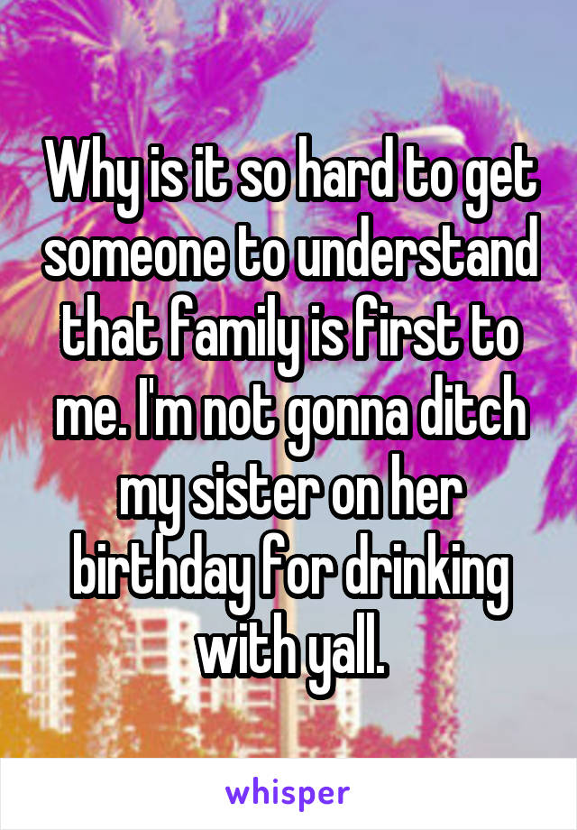 Why is it so hard to get someone to understand that family is first to me. I'm not gonna ditch my sister on her birthday for drinking with yall.