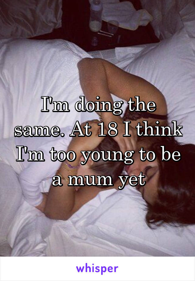 I'm doing the same. At 18 I think I'm too young to be a mum yet