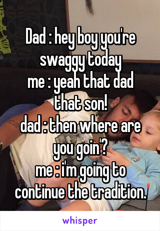 Dad : hey boy you're swaggy today
me : yeah that dad that son!
dad : then where are you goin'?
me : i'm going to continue the tradition.