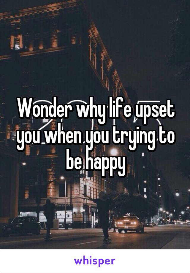 Wonder why life upset you when you trying to be happy