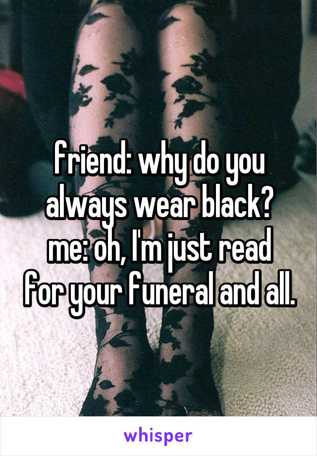 friend: why do you always wear black?
me: oh, I'm just read for your funeral and all.