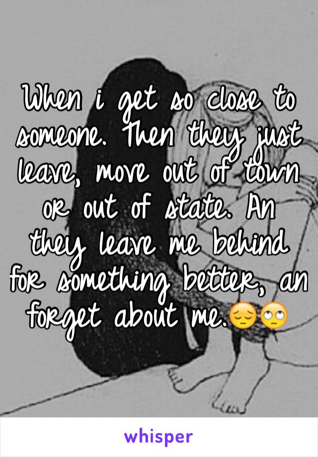 When i get so close to someone. Then they just leave, move out of town or out of state. An they leave me behind for something better, an forget about me.😔🙄