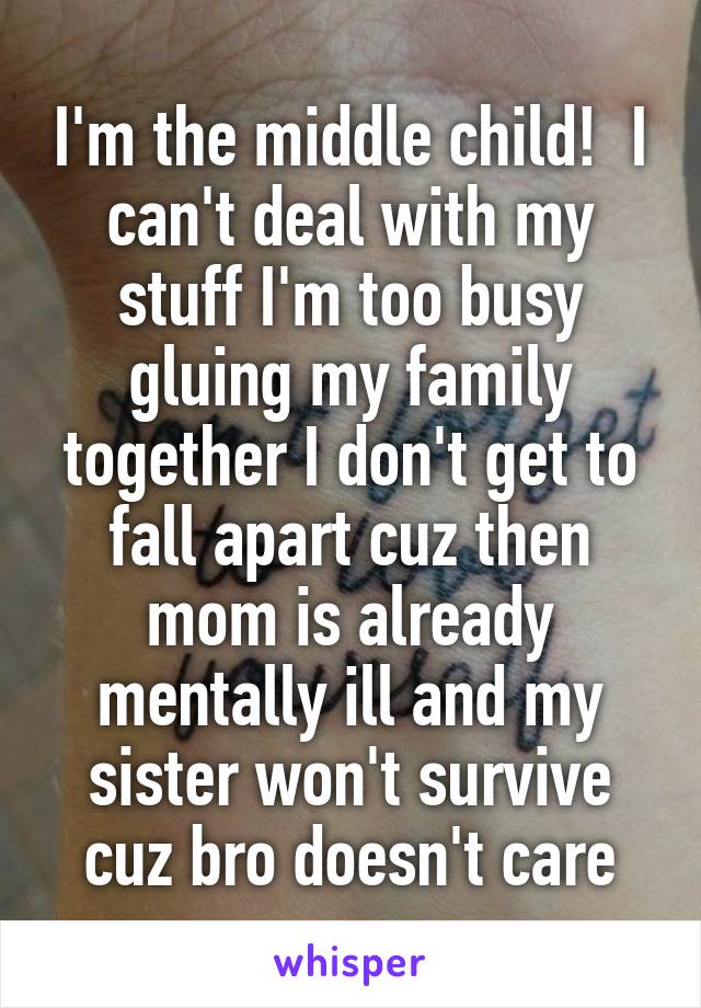 I'm the middle child!  I can't deal with my stuff I'm too busy gluing my family together I don't get to fall apart cuz then mom is already mentally ill and my sister won't survive cuz bro doesn't care