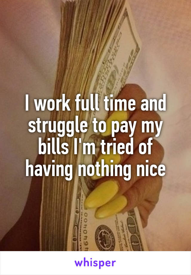 I work full time and struggle to pay my bills I'm tried of having nothing nice