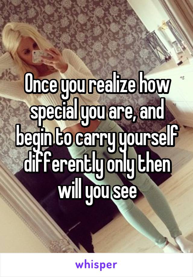 Once you realize how special you are, and begin to carry yourself differently only then will you see