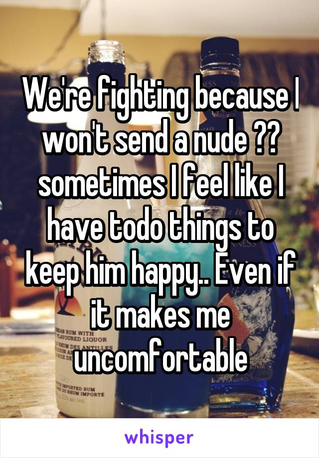 We're fighting because I won't send a nude 😒😔 sometimes I feel like I have todo things to keep him happy.. Even if it makes me uncomfortable