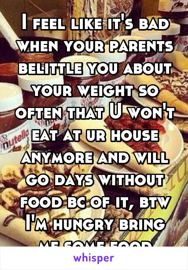 I feel like it's bad when your parents belittle you about your weight so often that U won't eat at ur house anymore and will go days without food bc of it, btw I'm hungry bring me some food