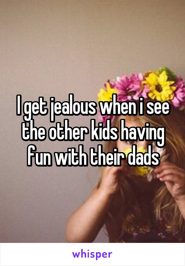 I get jealous when i see the other kids having fun with their dads