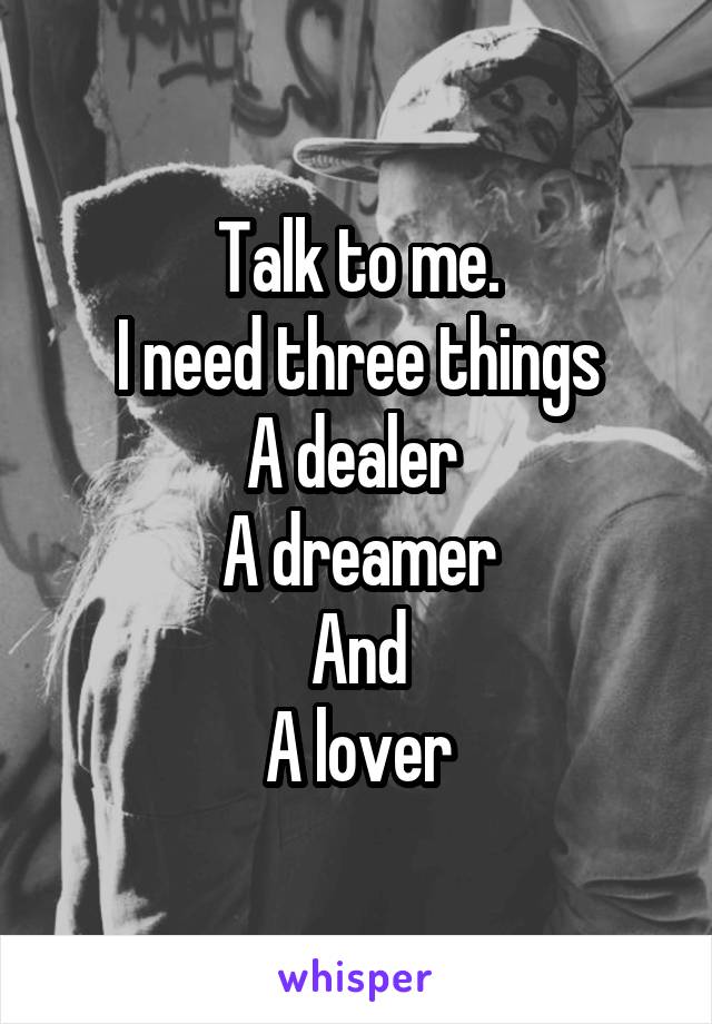 Talk to me.
I need three things
A dealer 
A dreamer
And
A lover