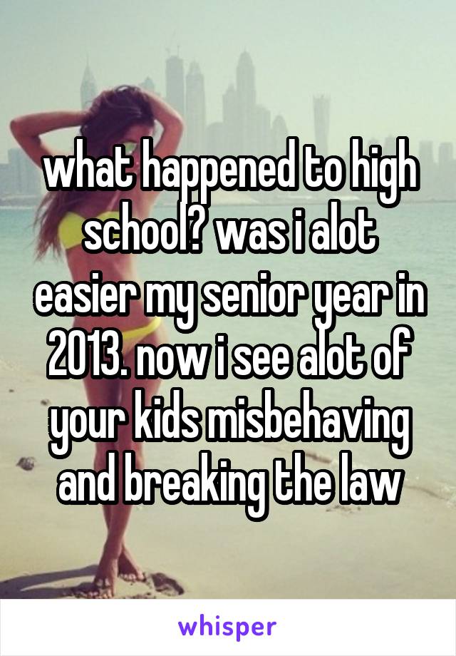 what happened to high school? was i alot easier my senior year in 2013. now i see alot of your kids misbehaving and breaking the law