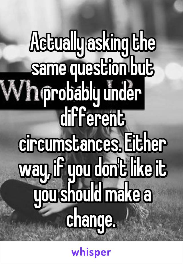 Actually asking the same question but probably under different circumstances. Either way, if you don't like it you should make a change. 