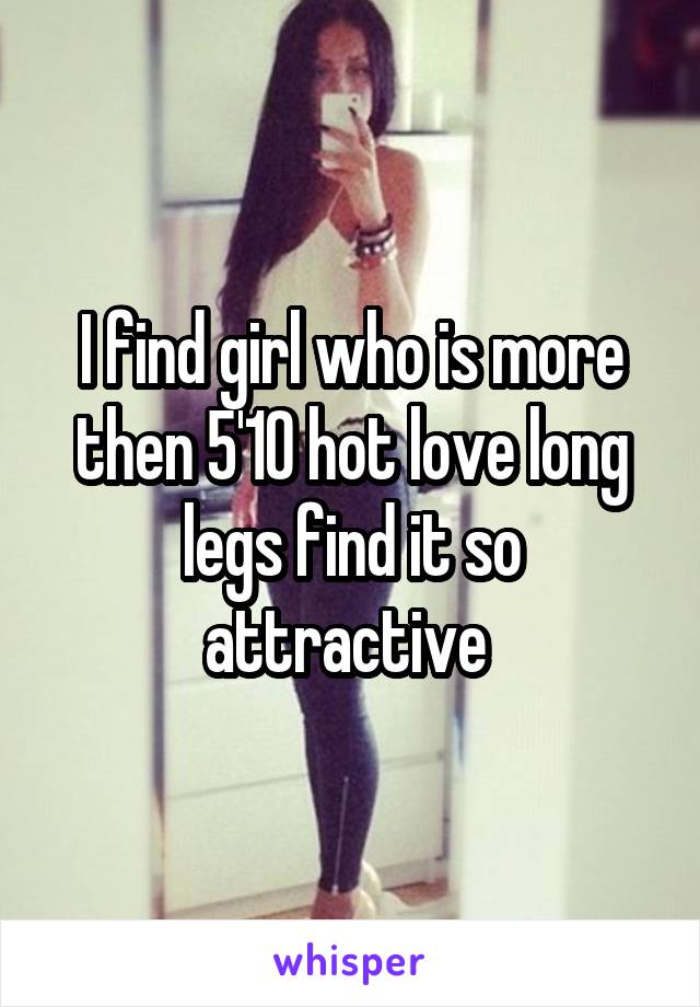 I find girl who is more then 5'10 hot love long legs find it so attractive 