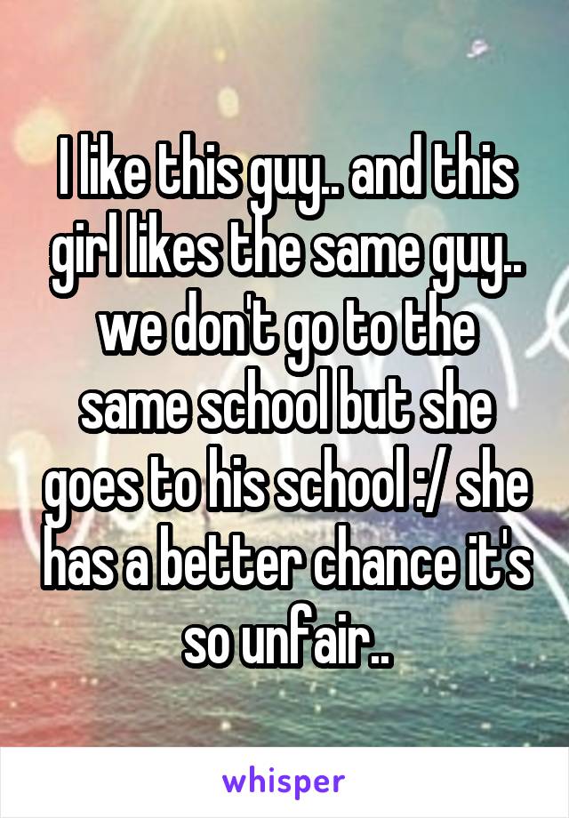 I like this guy.. and this girl likes the same guy.. we don't go to the same school but she goes to his school :/ she has a better chance it's so unfair..