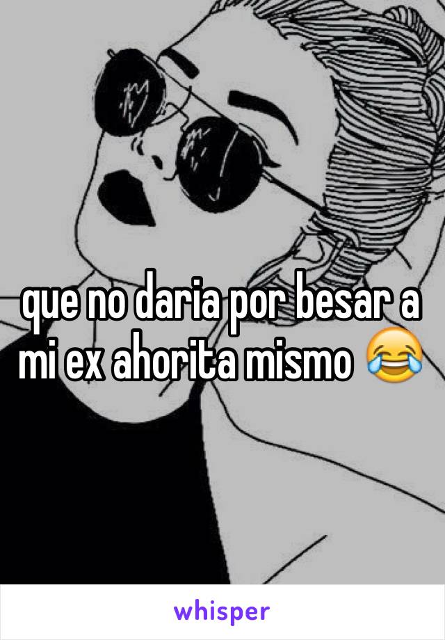 que no daria por besar a mi ex ahorita mismo 😂