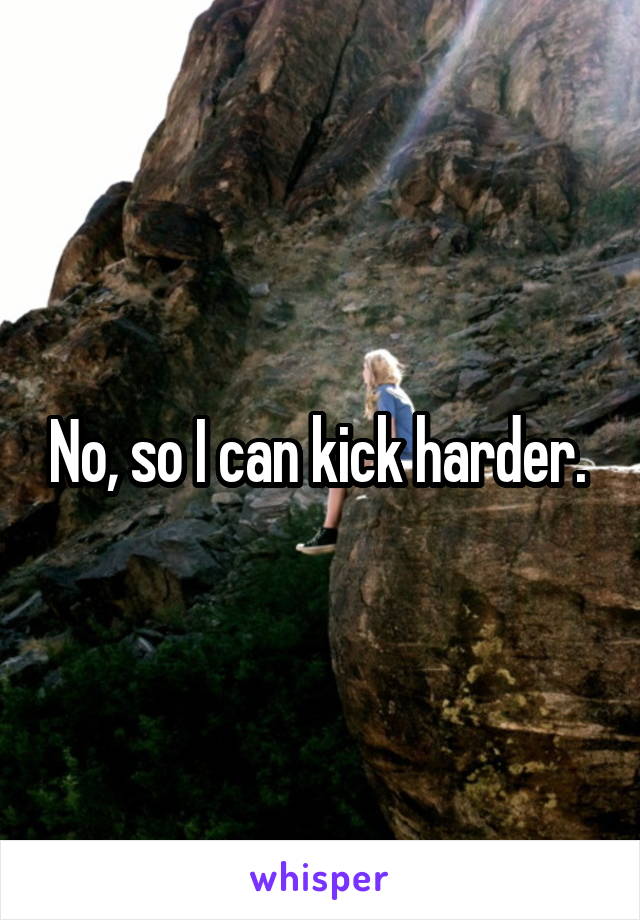 No, so I can kick harder. 