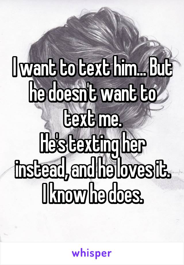 I want to text him... But he doesn't want to text me.
He's texting her instead, and he loves it.
I know he does.