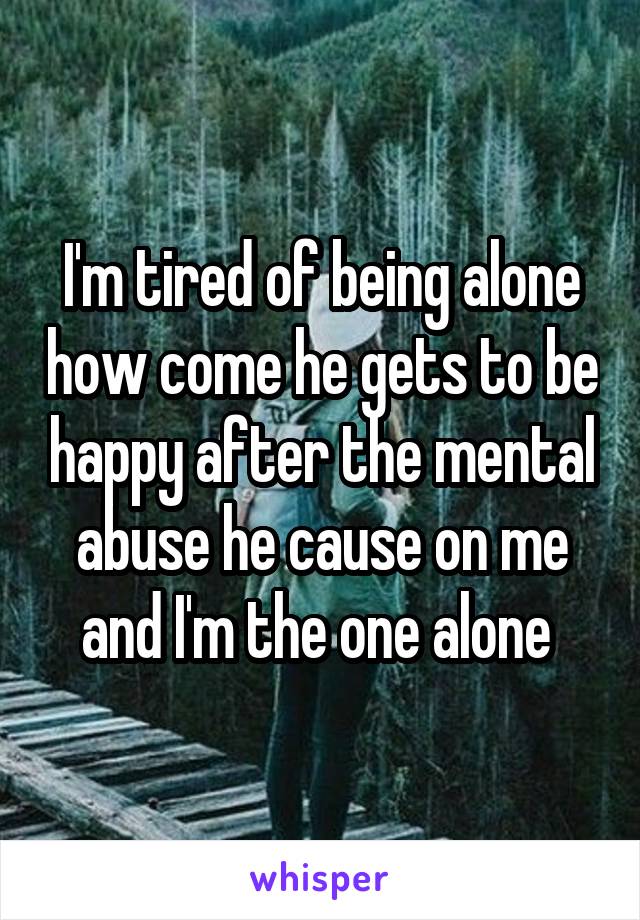 I'm tired of being alone how come he gets to be happy after the mental abuse he cause on me and I'm the one alone 